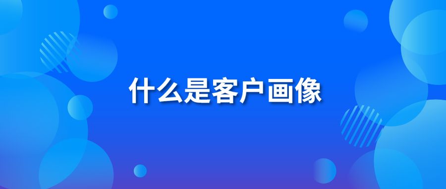 什么是客户画像 客户画像要怎么做